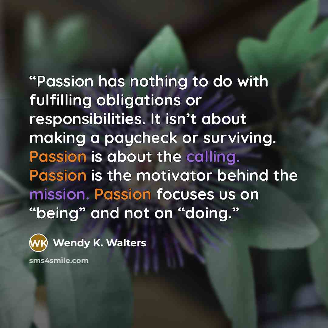“Passion has nothing to do with fulfilling obligations or responsibilities. It isn’t about making a paycheck or surviving. Passion is about the calling. Passion is the motivator behind the mission. Passion focuses us on “being” and not on “doing.” quote by Wendy K. Walters