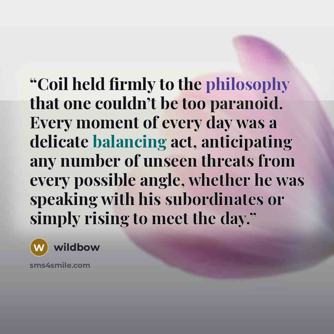 “Coil held firmly to the philosophy that one couldn’t be too paranoid. Every moment of every day was a delicate balancing act, anticipating any number of unseen threats from every possible angle, whether he was speaking with his subordinates or simply rising to meet the day.” quote by wildbow