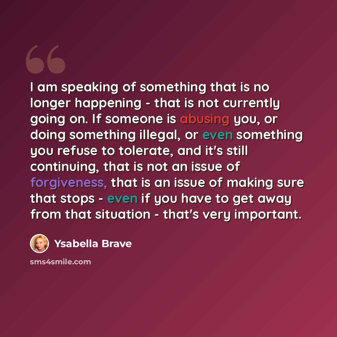 “I am speaking of something that is no longer happening - that is not currently going on. If someone is abusing you, or doing something illegal, or even something you refuse to tolerate, and it's still continuing, that is not an issue of forgiveness, that is an issue of making sure that stops…” quote by Ysabella Brave