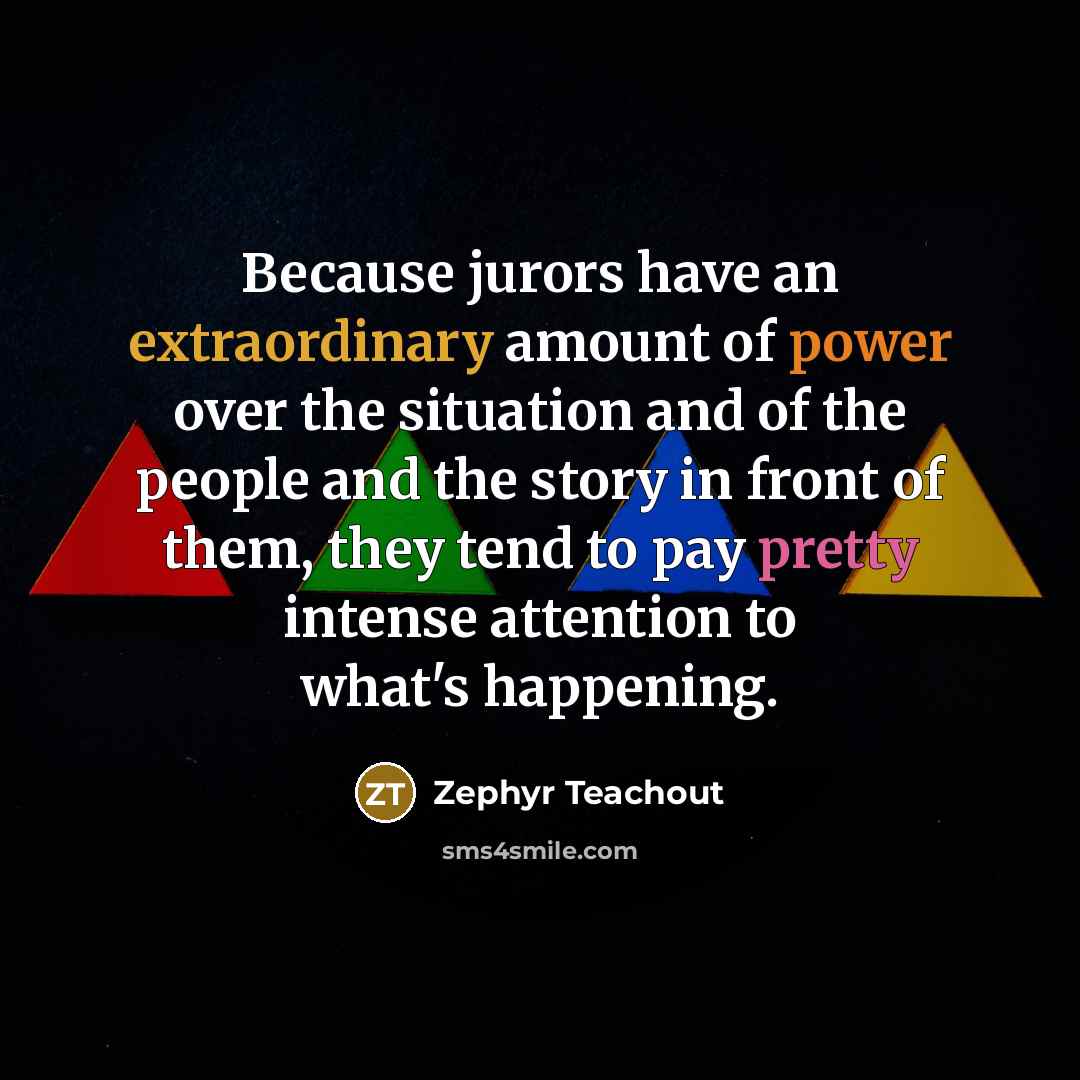 “Because jurors have an extraordinary amount of power over the situation and of the people and the story in front of them, they tend to pay pretty intense attention to what's happening.” quote by Zephyr Teachout