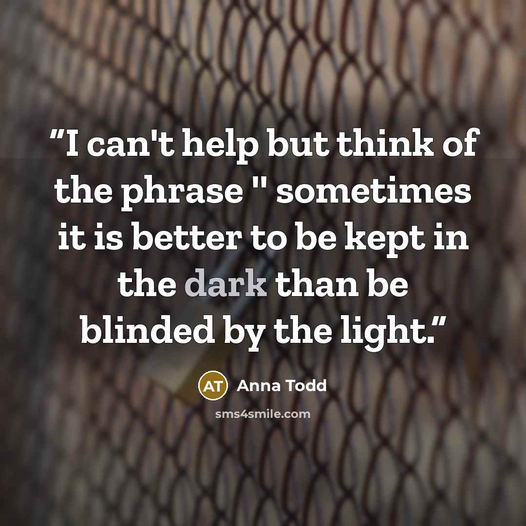 “I can't help but think of the phrase '' sometimes it is better to be kept in the dark than be blinded by the light.” quote by Anna Todd