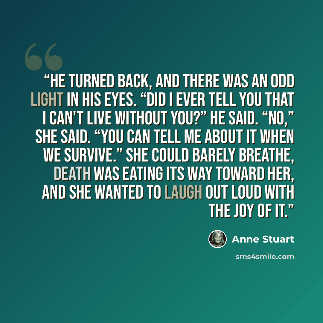 “He turned back, and there was an odd light in his eyes. “Did I ever tell you that I can't live without you?” he said. “No,” she said. “You can tell me about it when we survive.” She could barely breathe, death was eating its way toward her, and she wanted to laugh out loud with the joy of it.” quote by Anne Stuart