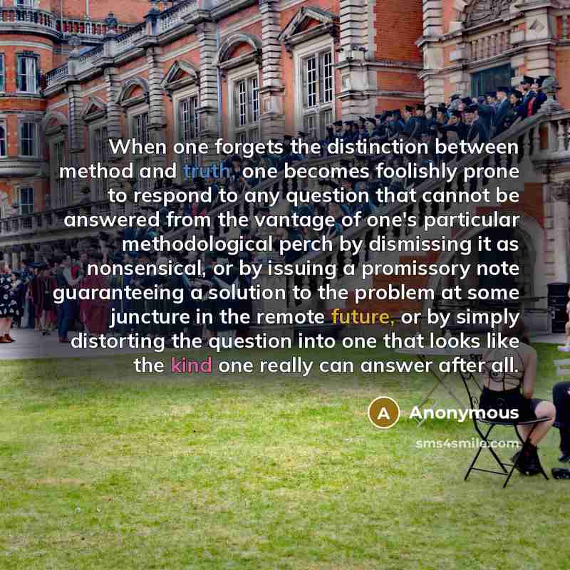 “When one forgets the distinction between method and truth, one becomes foolishly prone to respond to any question that cannot be answered from the vantage of one's particular methodological perch by dismissing it as nonsensical, or by issuing a promissory note guaranteeing a solution to the…” quote by Anonymous