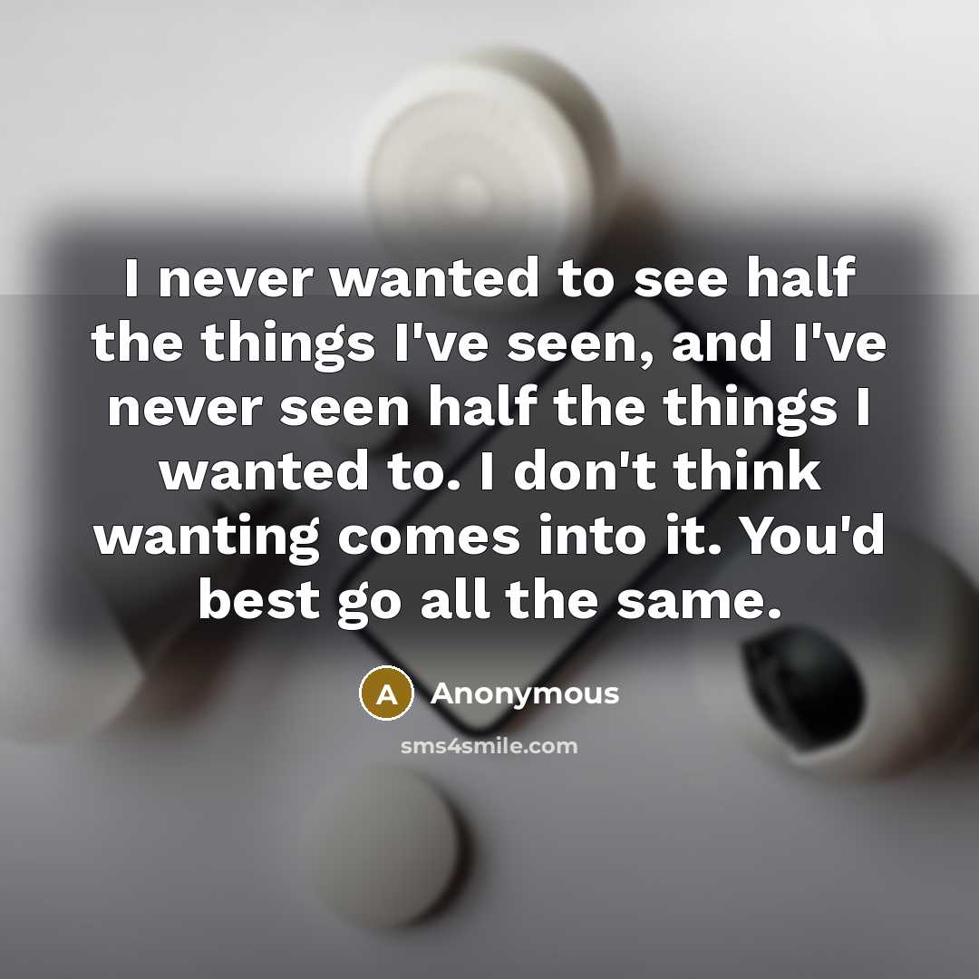 “I never wanted to see half the things I've seen, and I've never seen half the things I wanted to. I don't think wanting comes into it. You'd best go all the same.” quote by Anonymous