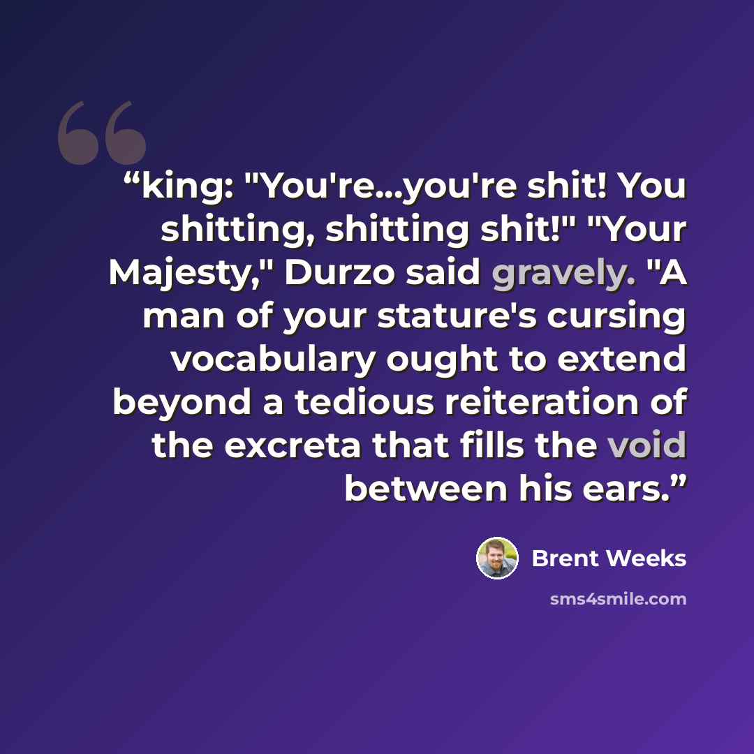 “king: "You're...you're shit! You shitting, shitting shit!" "Your Majesty," Durzo said gravely. "A man of your stature's cursing vocabulary ought to extend beyond a tedious reiteration of the excreta that fills the void between his ears.” quote by Brent Weeks