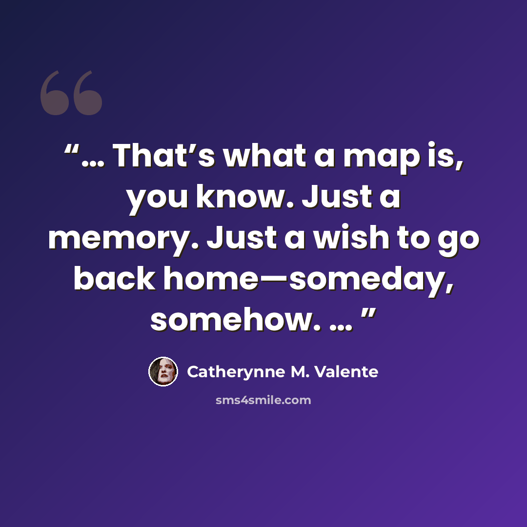 “… That’s what a map is, you know. Just a memory. Just a wish to go back home—someday, somehow. …” quote by Catherynne M. Valente
