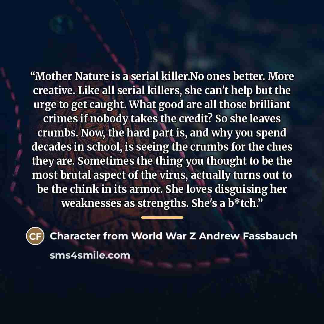 “Mother Nature is a serial killer.No ones better. More creative. Like all serial killers, she can't help but the urge to get caught. What good are all those brilliant crimes if nobody takes the credit? So she leaves crumbs. Now, the hard part is, and why you spend decades in school, is seeing the…” quote by Character from World War Z Andrew Fassbauch