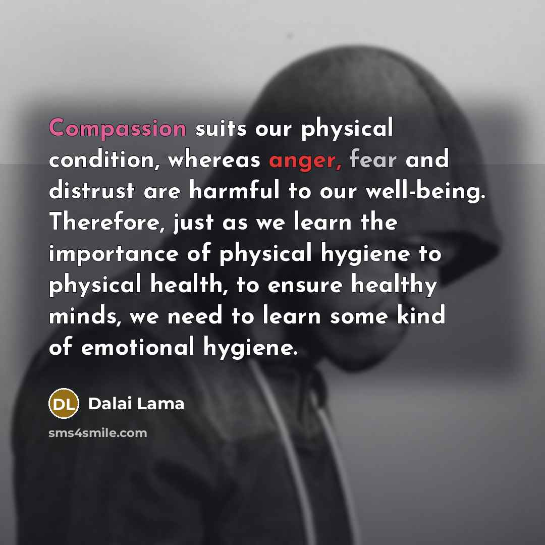 “Compassion suits our physical condition, whereas anger, fear and distrust are harmful to our well-being. Therefore, just as we learn the importance of physical hygiene to physical health, to ensure healthy minds, we need to learn some kind of emotional hygiene.” quote by Dalai Lama