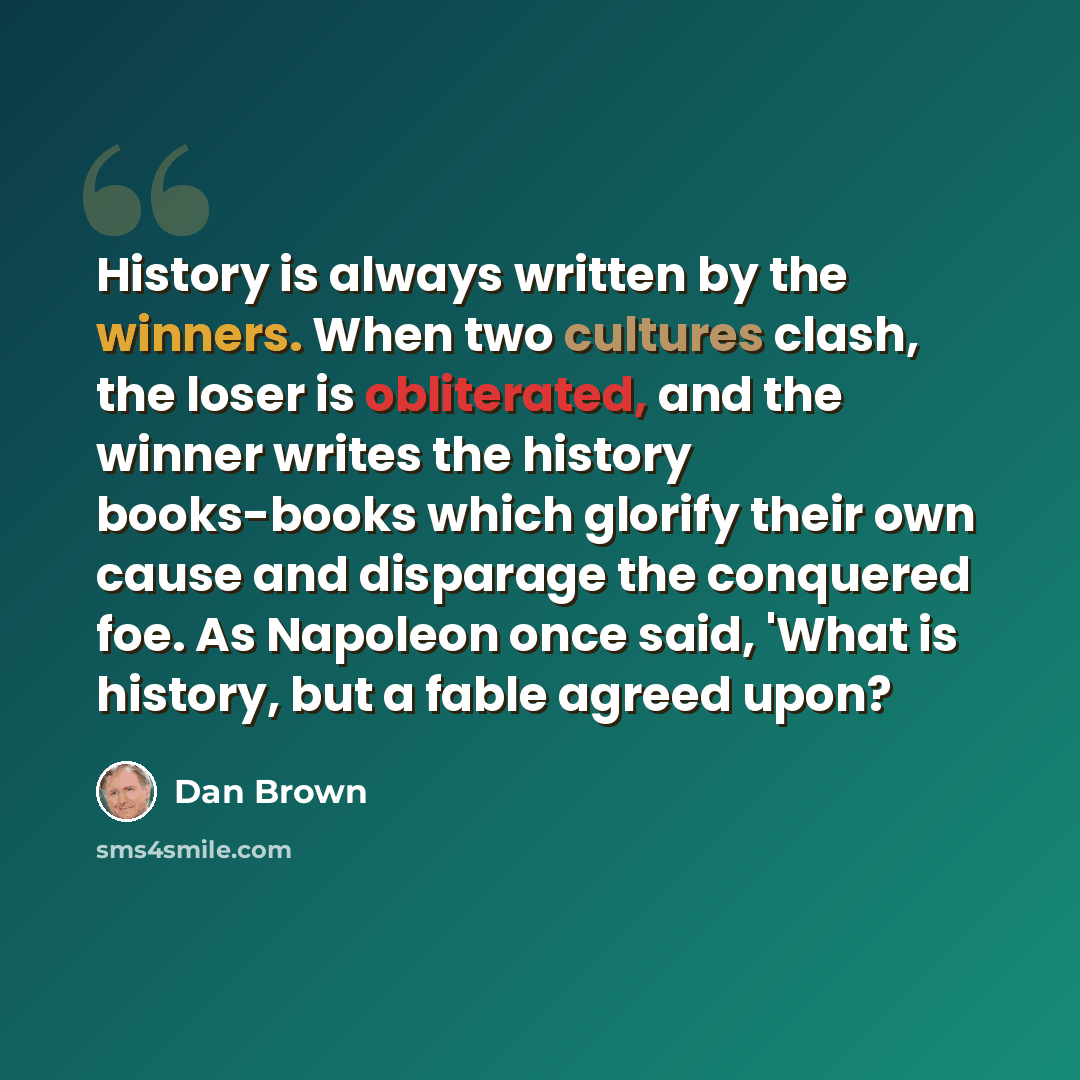“History is always written by the winners. When two cultures clash, the loser is obliterated, and the winner writes the history books-books which glorify their own cause and disparage the conquered foe. As Napoleon once said, 'What is history, but a fable agreed upon?” quote by Dan Brown