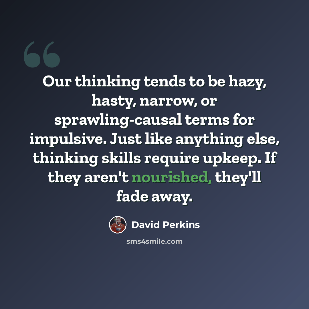 “Our thinking tends to be hazy, hasty, narrow, or sprawling-causal terms for impulsive. Just like anything else, thinking skills require upkeep. If they aren't nourished, they'll fade away.” quote by David Perkins