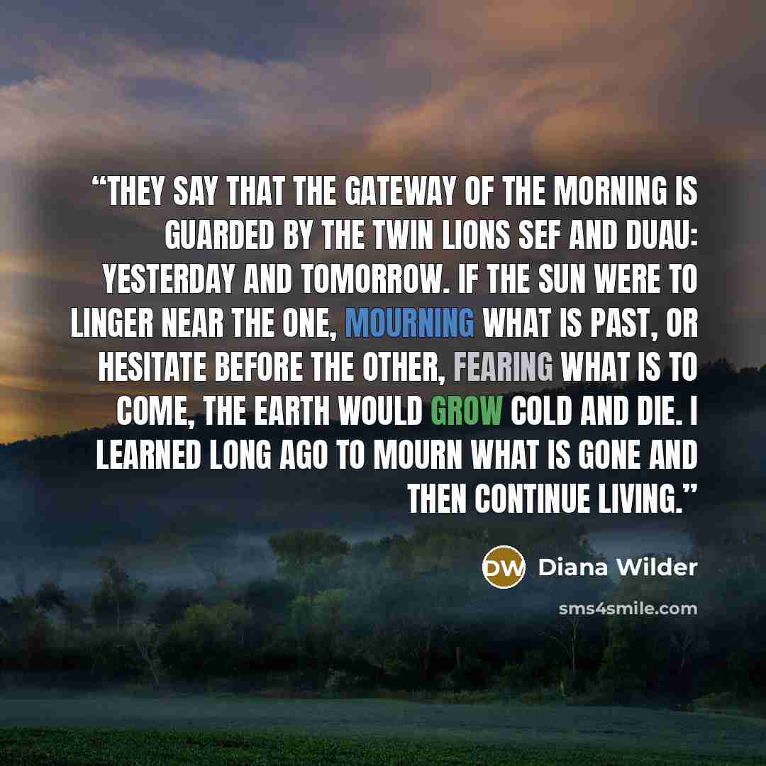 “They say that the gateway of the morning is guarded by the twin lions Sef and Duau: Yesterday and Tomorrow. If the sun were to linger near the one, mourning what is past, or hesitate before the other, fearing what is to come, the earth would grow cold and die. I learned long ago to mourn what is…” quote by Diana Wilder