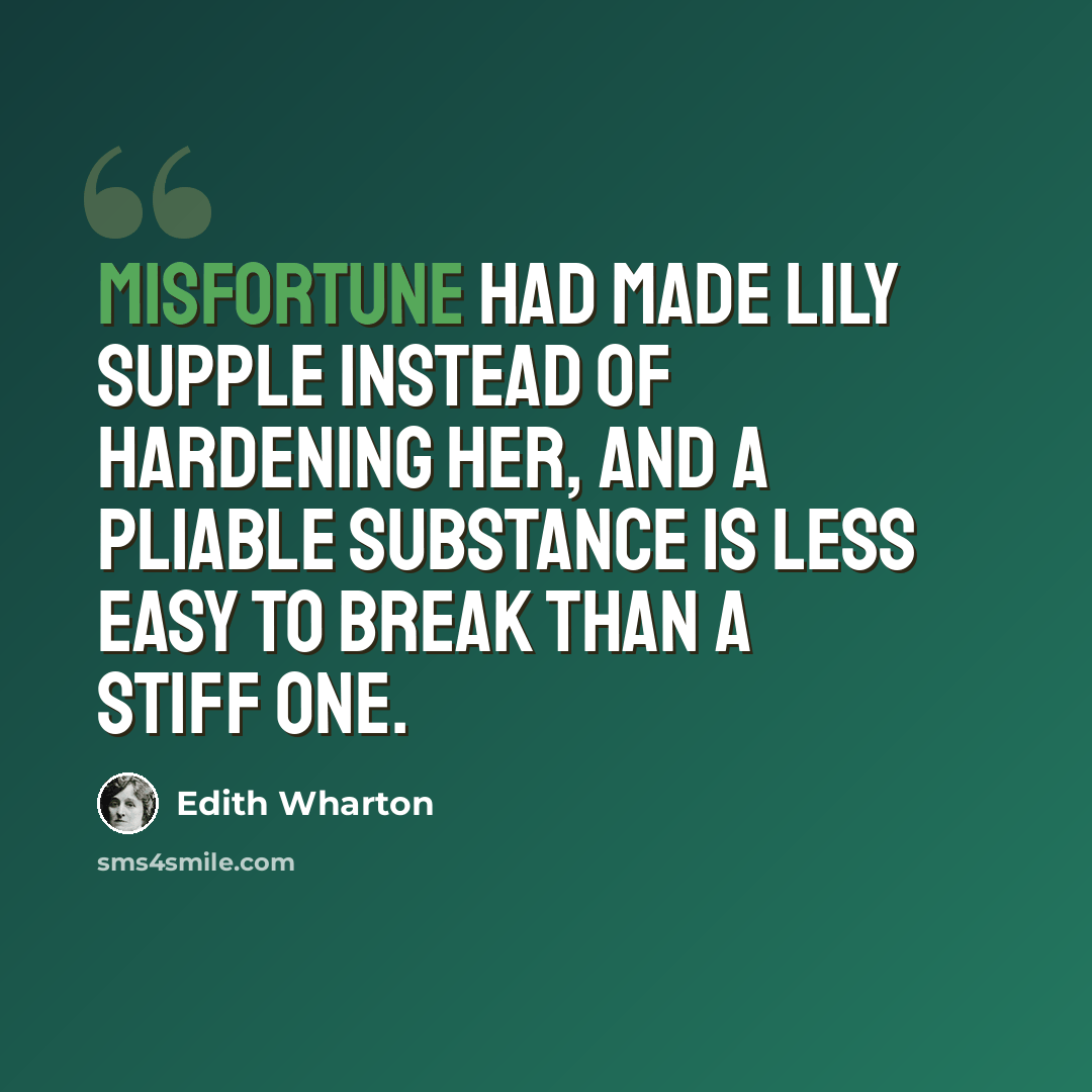 “Misfortune had made Lily supple instead of hardening her, and a pliable substance is less easy to break than a stiff one.” quote by Edith Wharton
