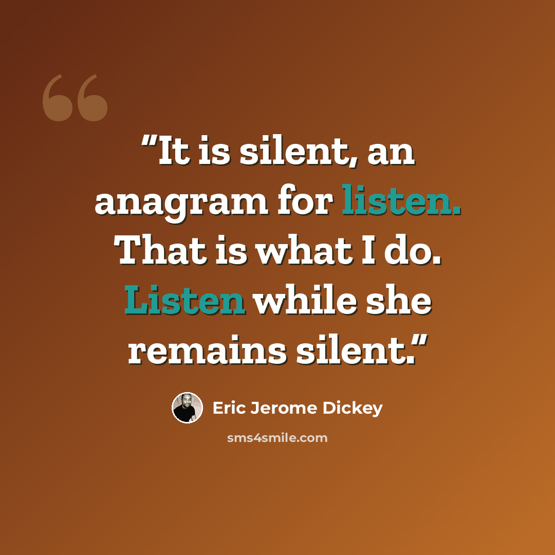 “It is silent, an anagram for listen. That is what I do. Listen while she remains silent.” quote by Eric Jerome Dickey