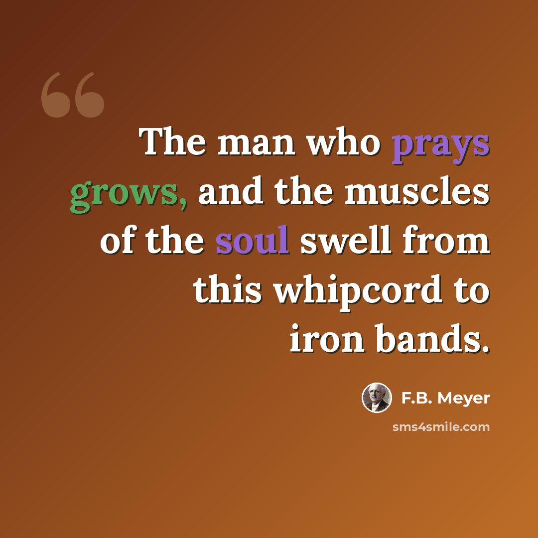 “The man who prays grows, and the muscles of the soul swell from this whipcord to iron bands.” quote by F.B. Meyer