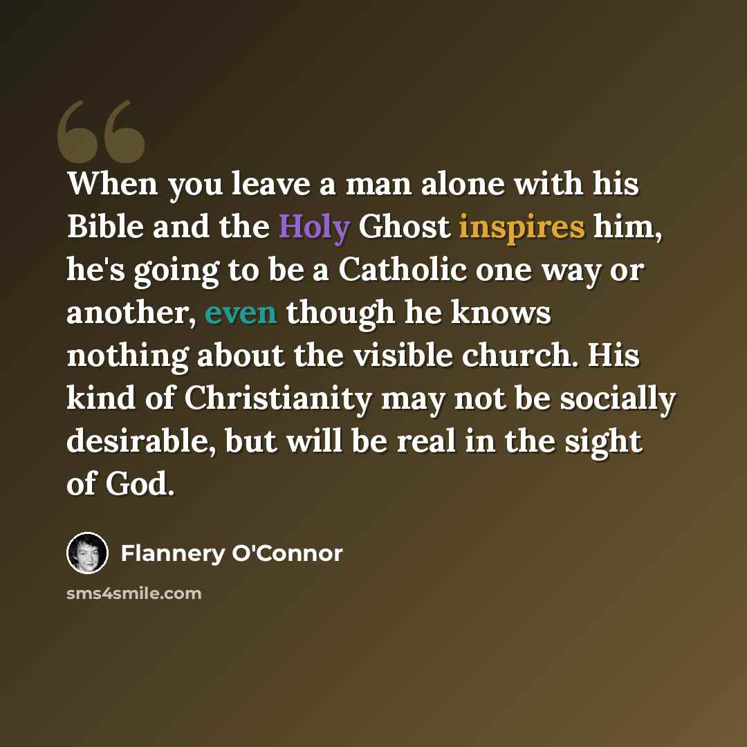 “When you leave a man alone with his Bible and the Holy Ghost inspires him, he's going to be a Catholic one way or another, even though he knows nothing about the visible church. His kind of Christianity may not be socially desirable, but will be real in the sight of God.” quote by Flannery O'Connor