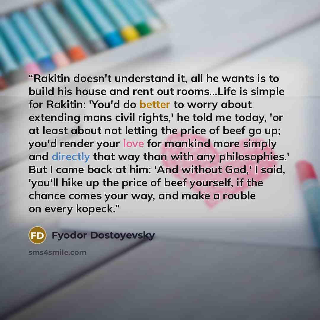 “Rakitin doesn't understand it, all he wants is to build his house and rent out rooms...Life is simple for Rakitin: 'You'd do better to worry about extending mans civil rights,' he told me today, 'or at least about not letting the price of beef go up; you'd render your love for mankind more simply…” quote by Fyodor Dostoyevsky