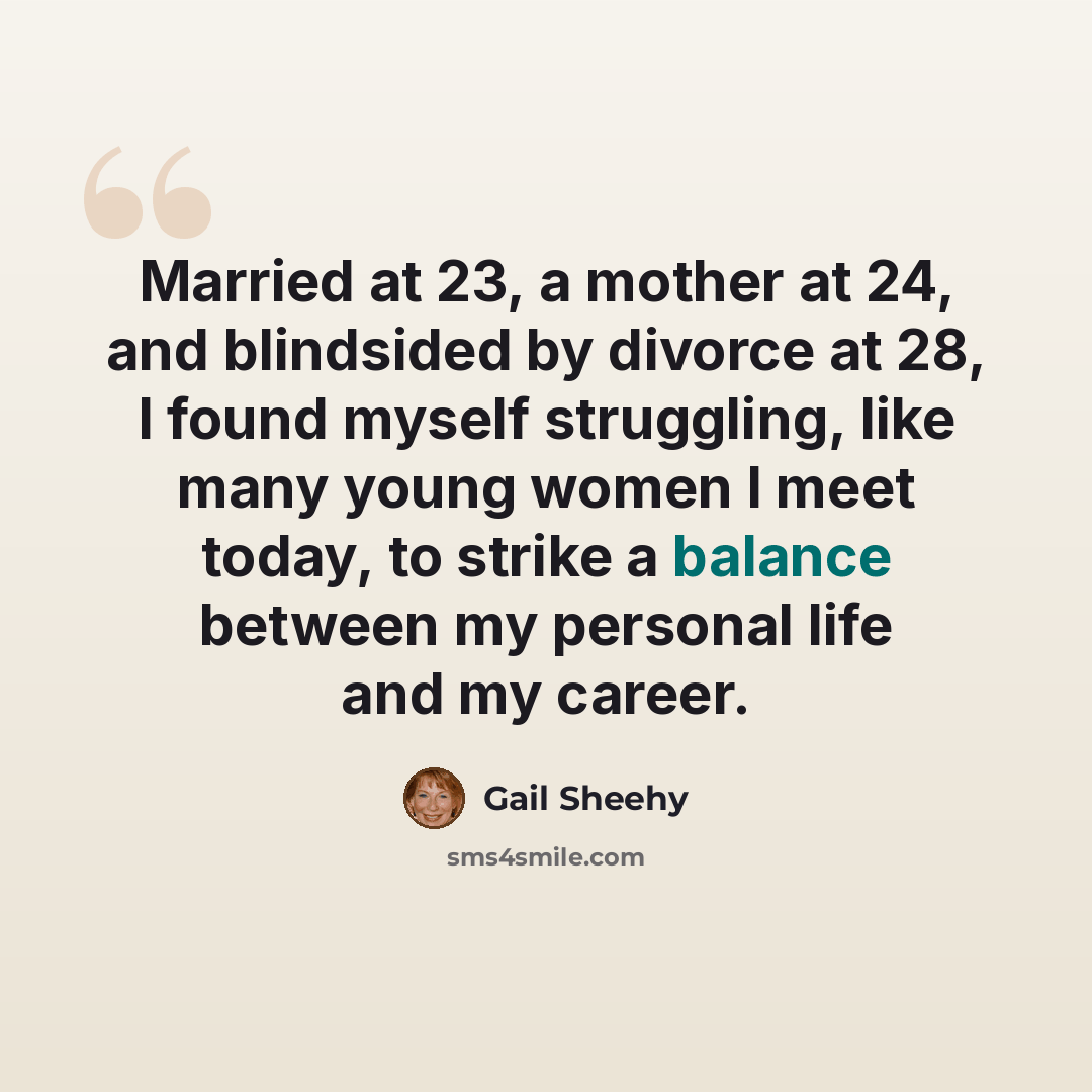 “Married at 23, a mother at 24, and blindsided by divorce at 28, I found myself struggling, like many young women I meet today, to strike a balance between my personal life and my career.” quote by Gail Sheehy