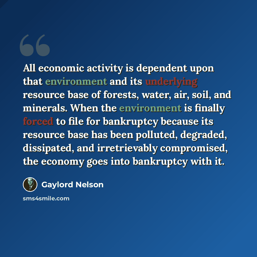 “All economic activity is dependent upon that environment and its underlying resource base of forests, water, air, soil, and minerals. When the environment is finally forced to file for bankruptcy because its resource base has been polluted, degraded, dissipated, and irretrievably compromised, the…” quote by Gaylord Nelson