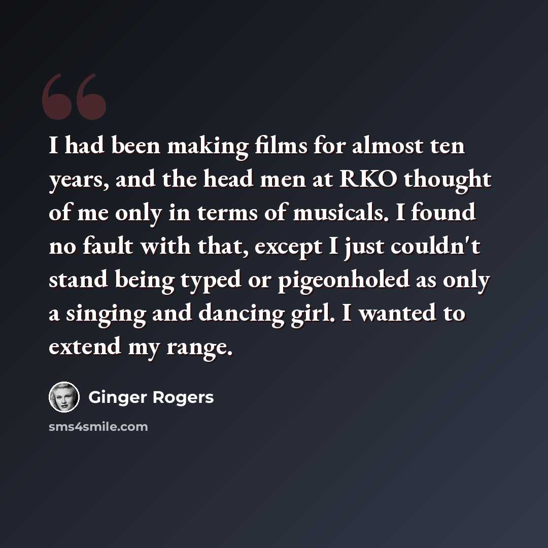 “I had been making films for almost ten years, and the head men at RKO thought of me only in terms of musicals. I found no fault with that, except I just couldn't stand being typed or pigeonholed as only a singing and dancing girl. I wanted to extend my range.” quote by Ginger Rogers