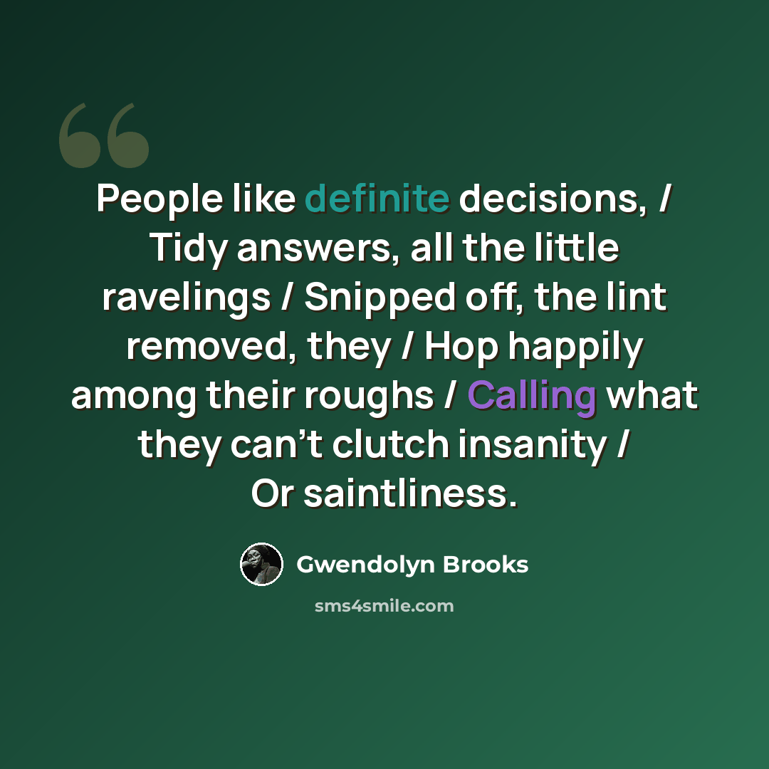 “People like definite decisions, / Tidy answers, all the little ravelings / Snipped off, the lint removed, they / Hop happily among their roughs / Calling what they can't clutch insanity / Or saintliness.” quote by Gwendolyn Brooks