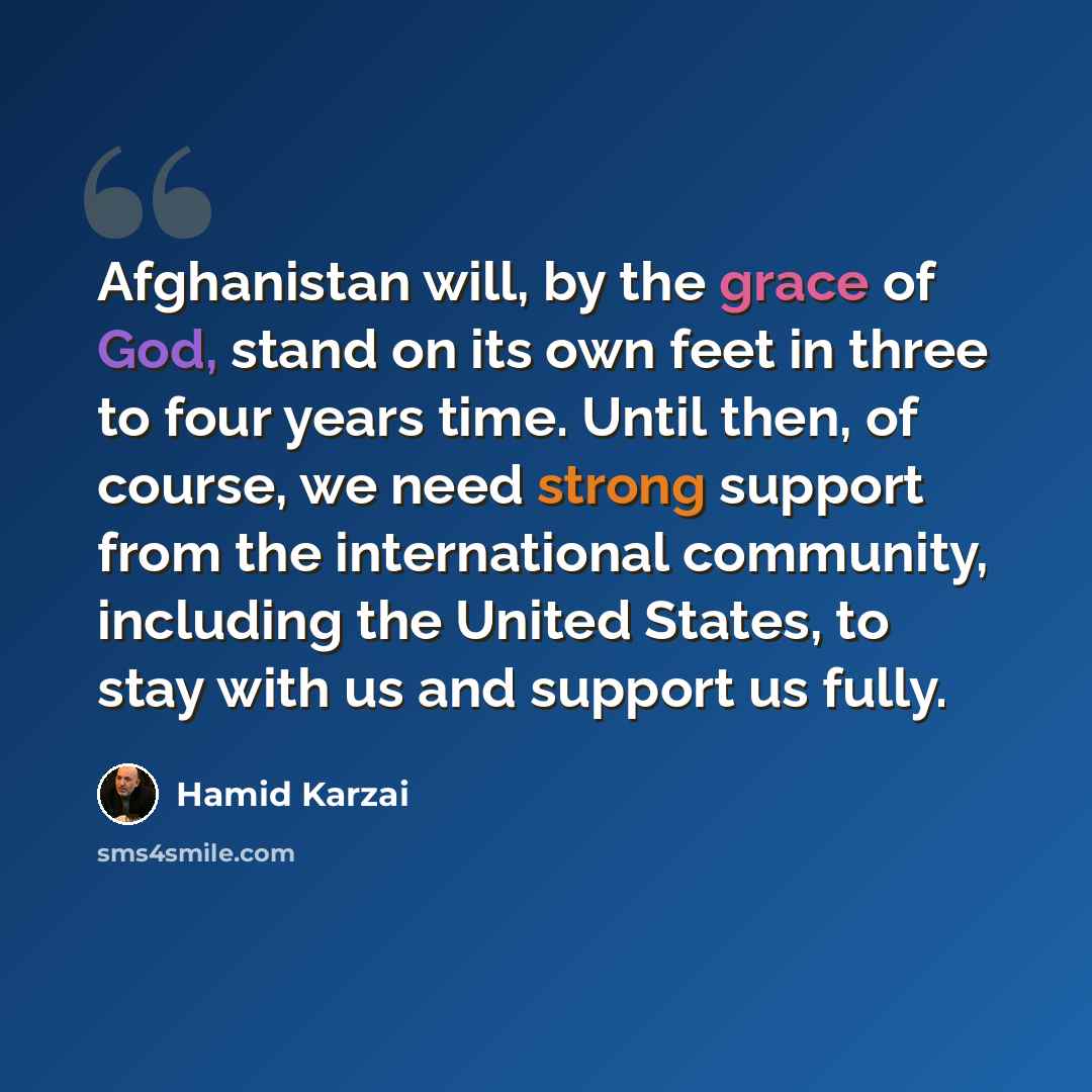“Afghanistan will, by the grace of God, stand on its own feet in three to four years time. Until then, of course, we need strong support from the international community, including the United States, to stay with us and support us fully.” quote by Hamid Karzai