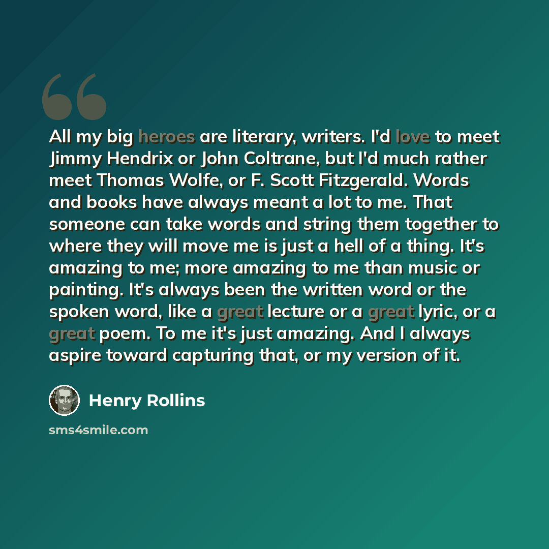 “All my big heroes are literary, writers. I'd love to meet Jimmy Hendrix or John Coltrane, but I'd much rather meet Thomas Wolfe, or F. Scott Fitzgerald. Words and books have always meant a lot to me. That someone can take words and string them together to where they will move me is just a hell of…” quote by Henry Rollins
