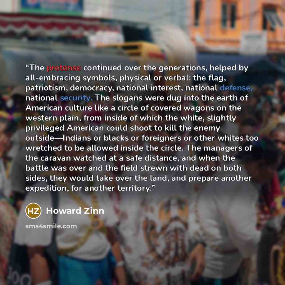 “The pretense continued over the generations, helped by all-embracing symbols, physical or verbal: the flag, patriotism, democracy, national interest, national defense, national security. The slogans were dug into the earth of American culture like a circle of covered wagons on the western plain…” quote by Howard Zinn