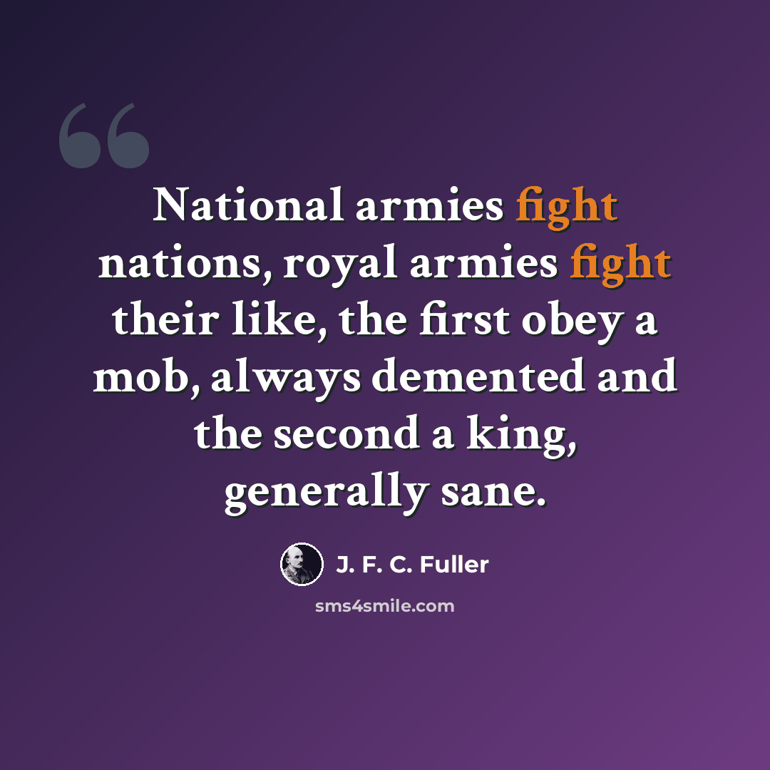 “National armies fight nations, royal armies fight their like, the first obey a mob, always demented and the second a king, generally sane.” quote by J. F. C. Fuller
