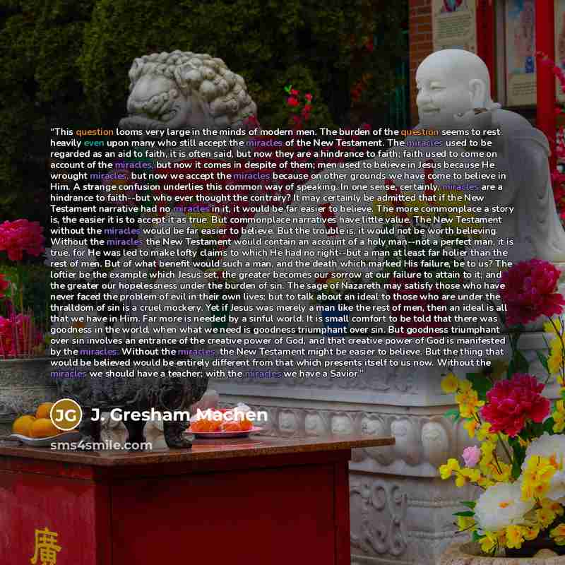 “This question looms very large in the minds of modern men. The burden of the question seems to rest heavily even upon many who still accept the miracles of the New Testament. The miracles used to be regarded as an aid to faith, it is often said, but now they are a hindrance to faith; faith used to…” quote by J. Gresham Machen