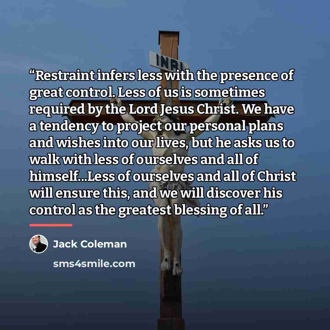 “Restraint infers less with the presence of great control. Less of us is sometimes required by the Lord Jesus Christ. We have a tendency to project our personal plans and wishes into our lives, but he asks us to walk with less of ourselves and all of himself...Less of ourselves and all of Christ…” quote by Jack Coleman