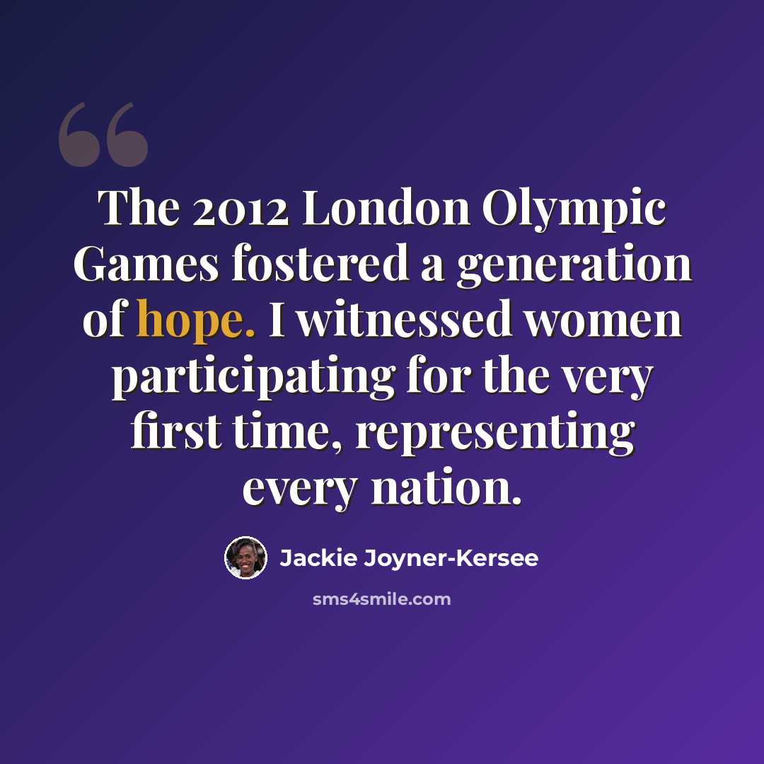 “The 2012 London Olympic Games fostered a generation of hope. I witnessed women participating for the very first time, representing every nation.” quote by Jackie Joyner-Kersee