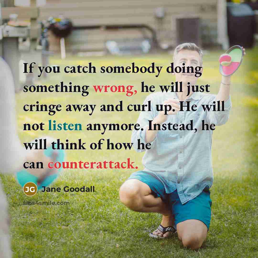 “If you catch somebody doing something wrong, he will just cringe away and curl up. He will not listen anymore. Instead, he will think of how he can counterattack.” quote by Jane Goodall