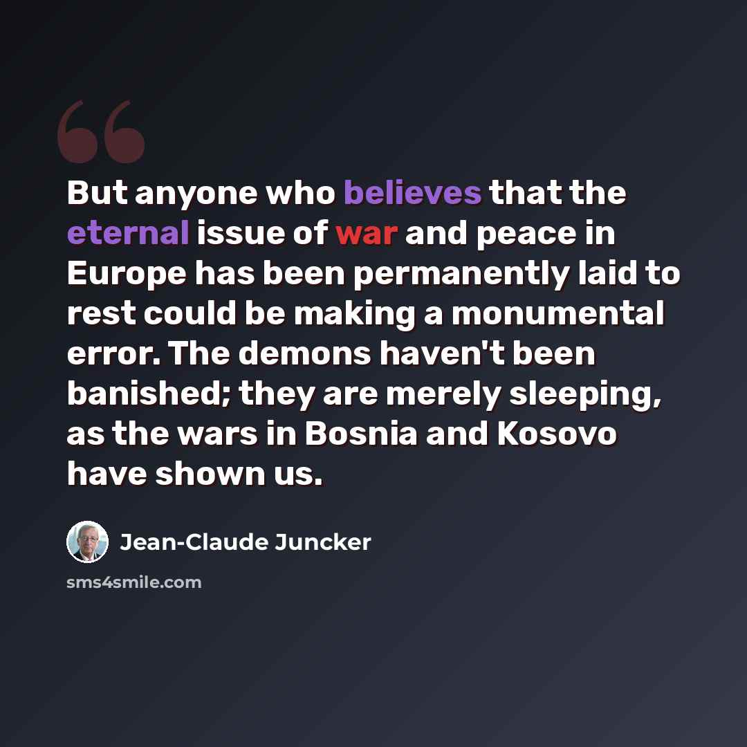 “But anyone who believes that the eternal issue of war and peace in Europe has been permanently laid to rest could be making a monumental error. The demons haven't been banished; they are merely sleeping, as the wars in Bosnia and Kosovo have shown us.” quote by Jean-Claude Juncker
