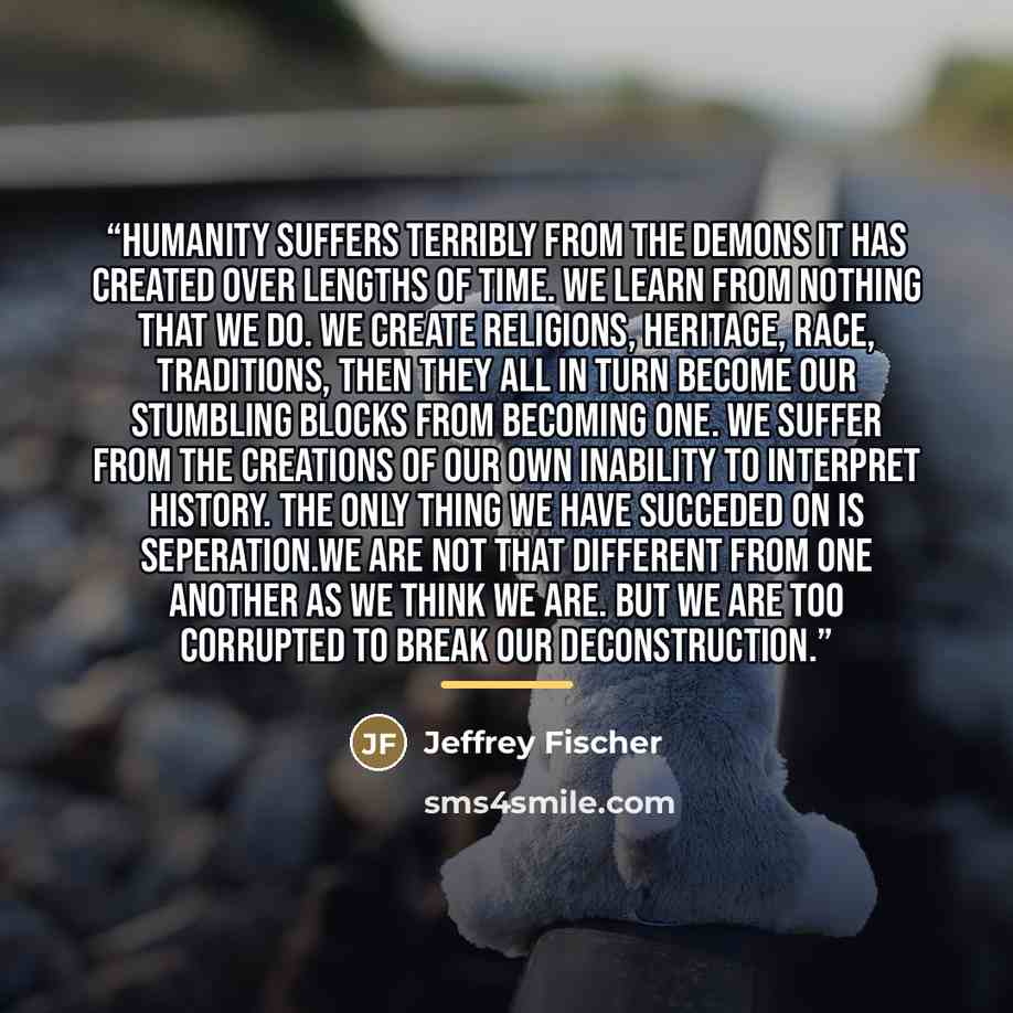 “humanity suffers terribly from the demons it has created over lengths of time. we learn from nothing that we do. we create religions, heritage, race, traditions, then they all in turn become our stumbling blocks from becoming one. we suffer from the creations of our own inability to interpret…” quote by Jeffrey Fischer