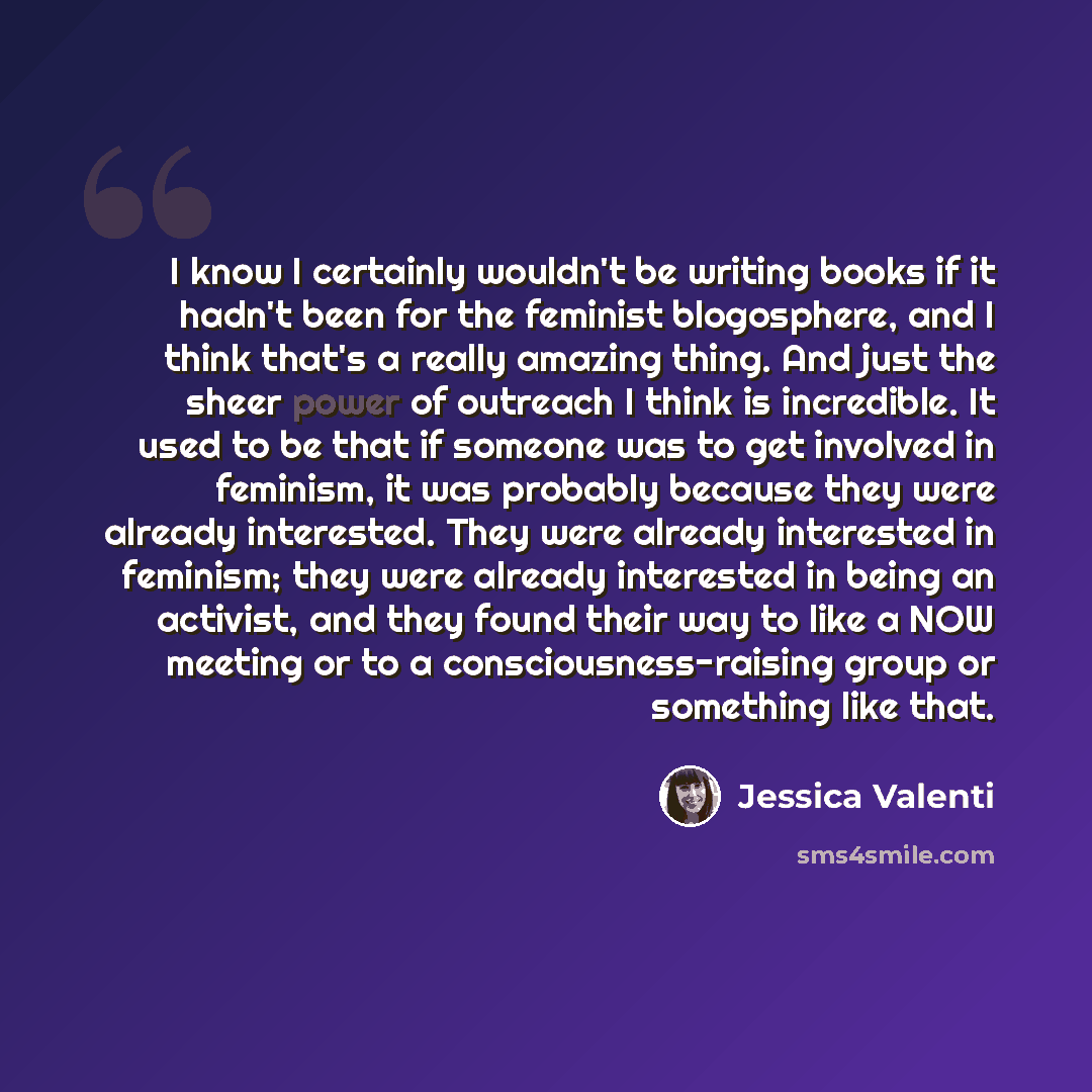 “I know I certainly wouldn't be writing books if it hadn't been for the feminist blogosphere, and I think that's a really amazing thing. And just the sheer power of outreach I think is incredible. It used to be that if someone was to get involved in feminism, it was probably because they were…” quote by Jessica Valenti