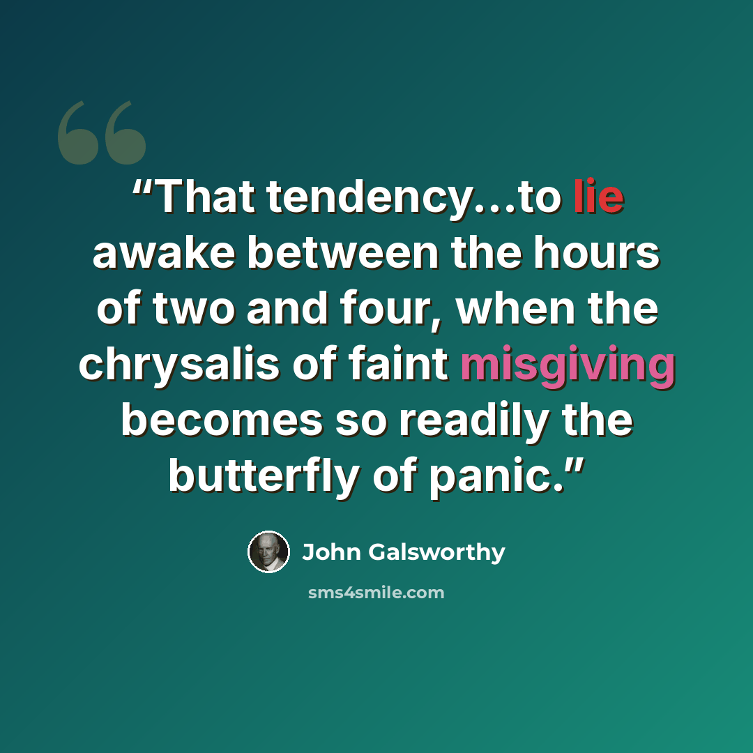 “That tendency...to lie awake between the hours of two and four, when the chrysalis of faint misgiving becomes so readily the butterfly of panic.” quote by John Galsworthy