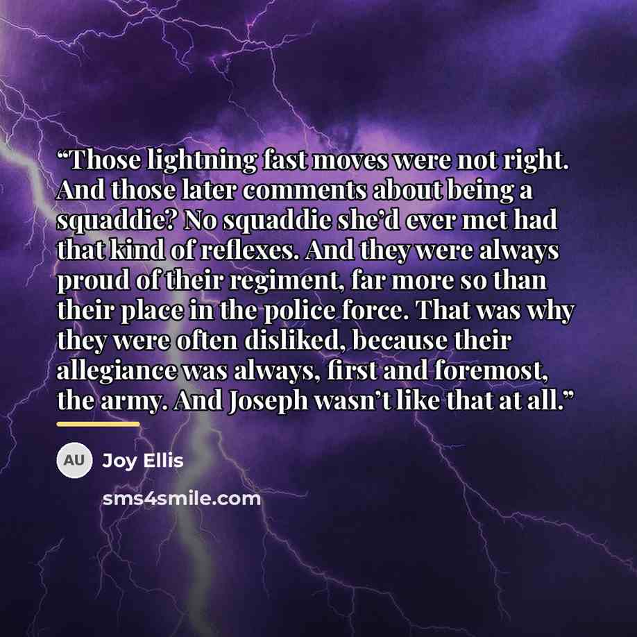 “Those lightning fast moves were not right. And those later comments about being a squaddie? No squaddie she’d ever met had that kind of reflexes. And they were always proud of their regiment, far more so than their place in the police force. That was why they were often disliked, because their…” quote by Joy Ellis