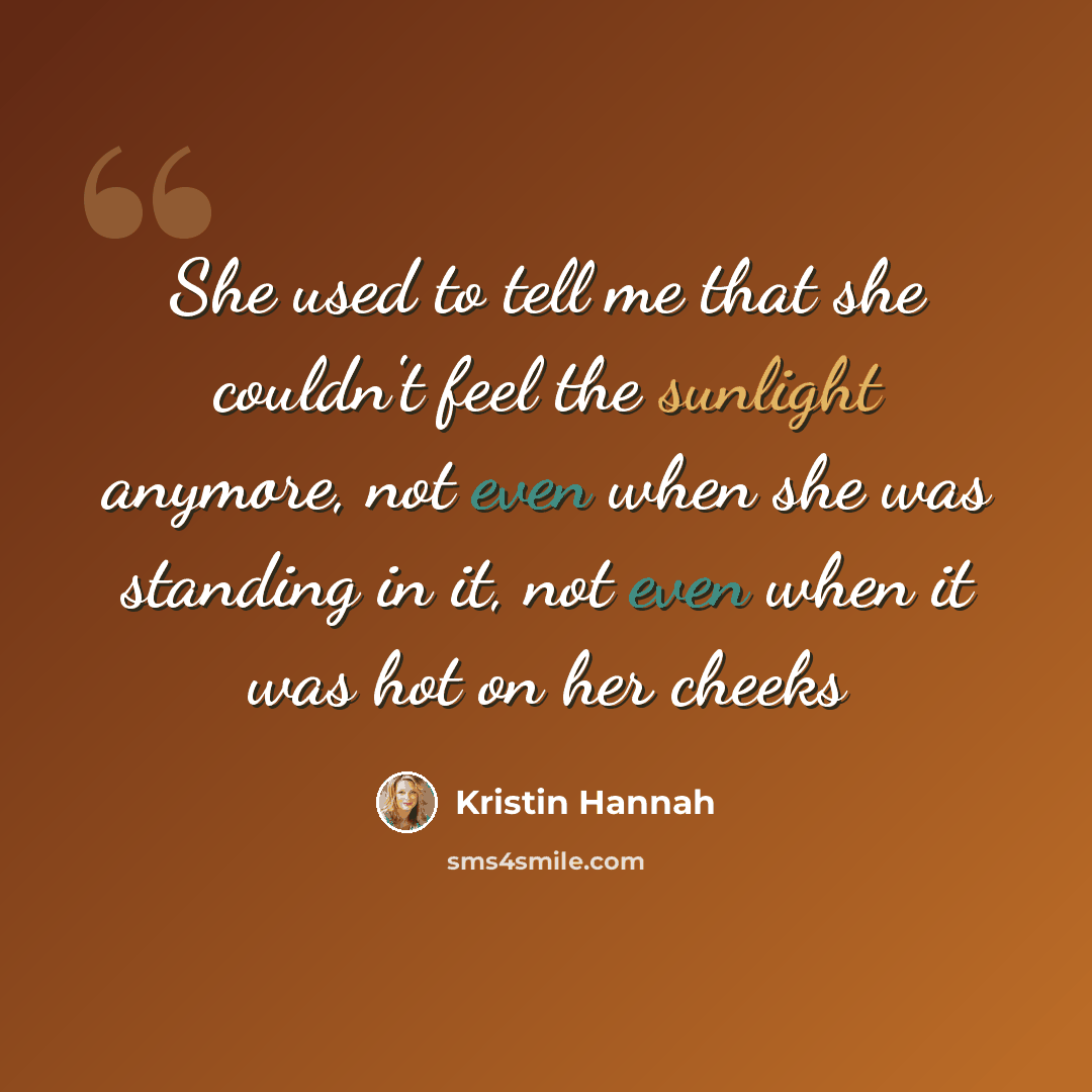 “She used to tell me that she couldn't feel the sunlight anymore, not even when she was standing in it, not even when it was hot on her cheeks” quote by Kristin Hannah