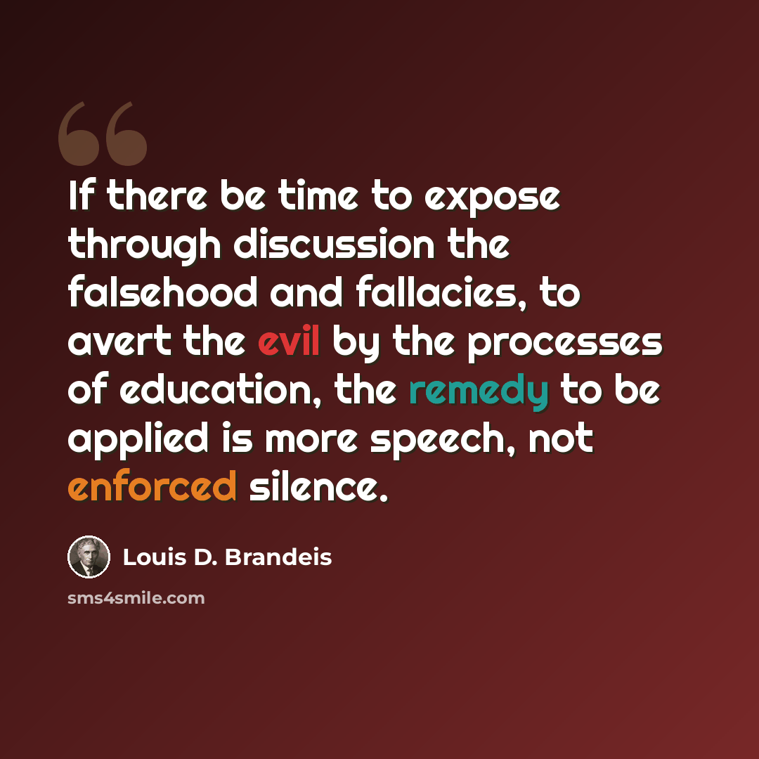 “If there be time to expose through discussion the falsehood and fallacies, to avert the evil by the processes of education, the remedy to be applied is more speech, not enforced silence.” quote by Louis D. Brandeis