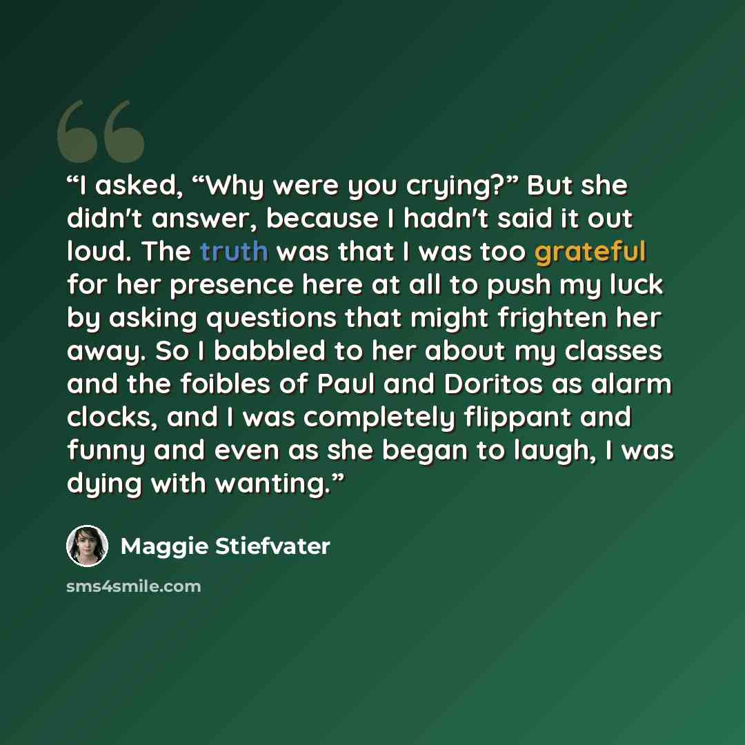 “I asked, “Why were you crying?” But she didn't answer, because I hadn't said it out loud. The truth was that I was too grateful for her presence here at all to push my luck by asking questions that might frighten her away. So I babbled to her about my classes and the foibles of Paul and Doritos as…” quote by Maggie Stiefvater