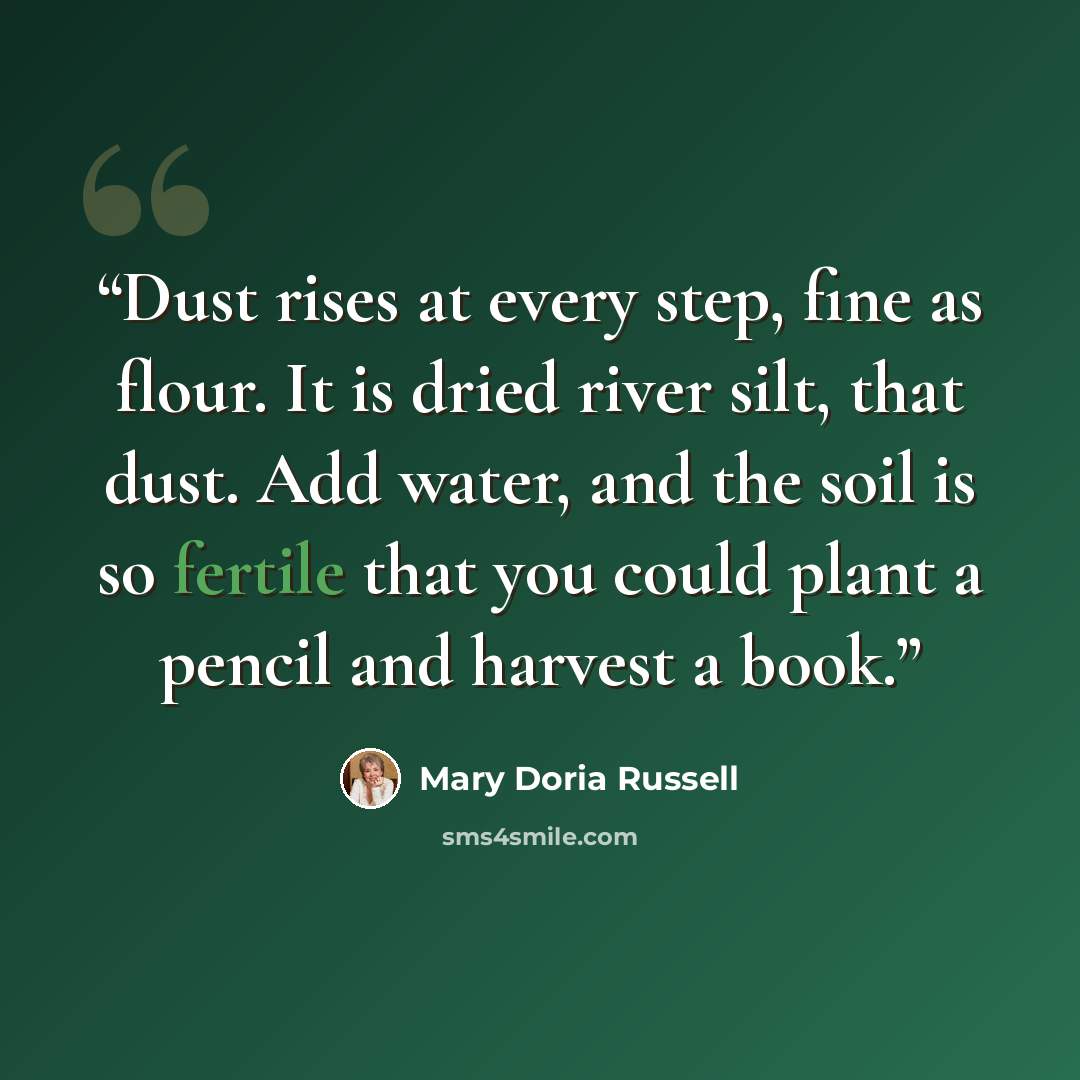 “Dust rises at every step, fine as flour. It is dried river silt, that dust. Add water, and the soil is so fertile that you could plant a pencil and harvest a book.” quote by Mary Doria Russell