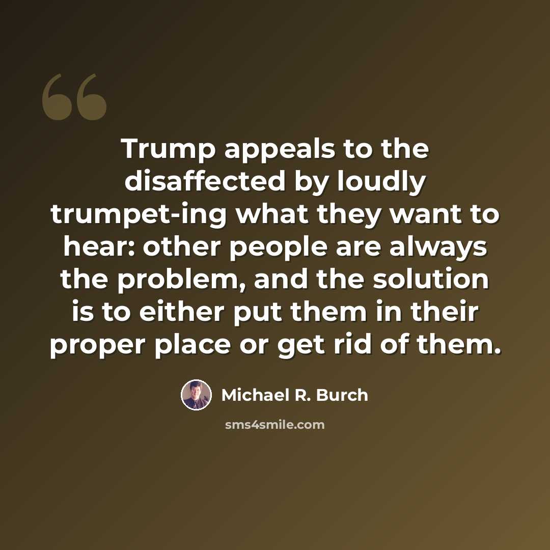 “Trump appeals to the disaffected by loudly trumpet-ing what they want to hear: other people are always the problem, and the solution is to either put them in their proper place or get rid of them.” quote by Michael R. Burch