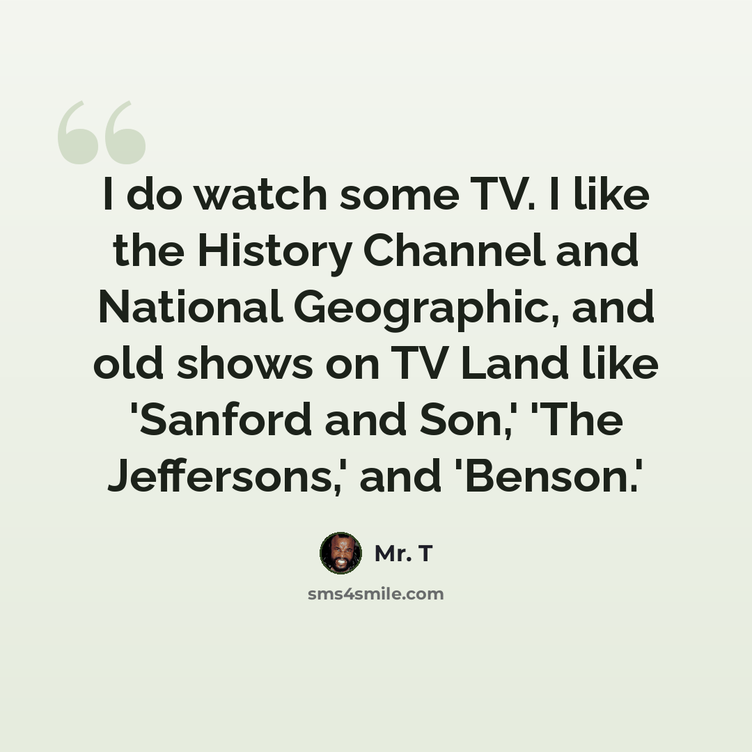 “I do watch some TV. I like the History Channel and National Geographic, and old shows on TV Land like 'Sanford and Son,' 'The Jeffersons,' and 'Benson.'” quote by Mr. T