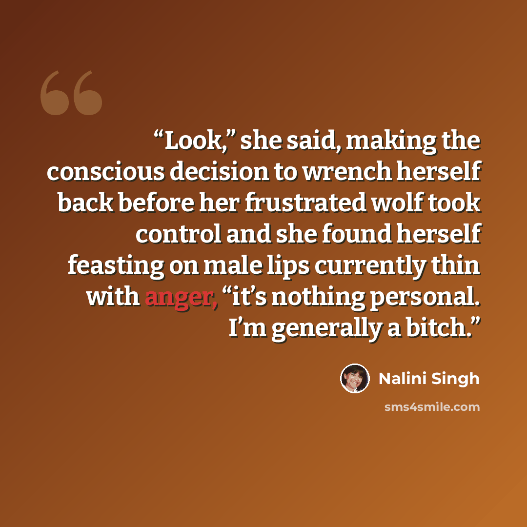 “Look,” she said, making the conscious decision to wrench herself back before her frustrated wolf took control and she found herself feasting on male lips currently thin with anger, “it’s nothing personal. I’m generally a bitch.” quote by Nalini Singh