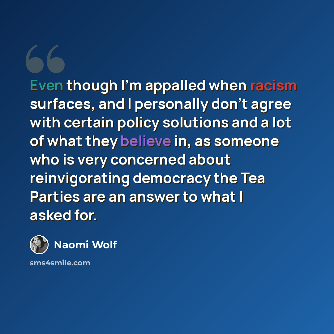 “Even though I'm appalled when racism surfaces, and I personally don't agree with certain policy solutions and a lot of what they believe in, as someone who is very concerned about reinvigorating democracy the Tea Parties are an answer to what I asked for.” quote by Naomi Wolf
