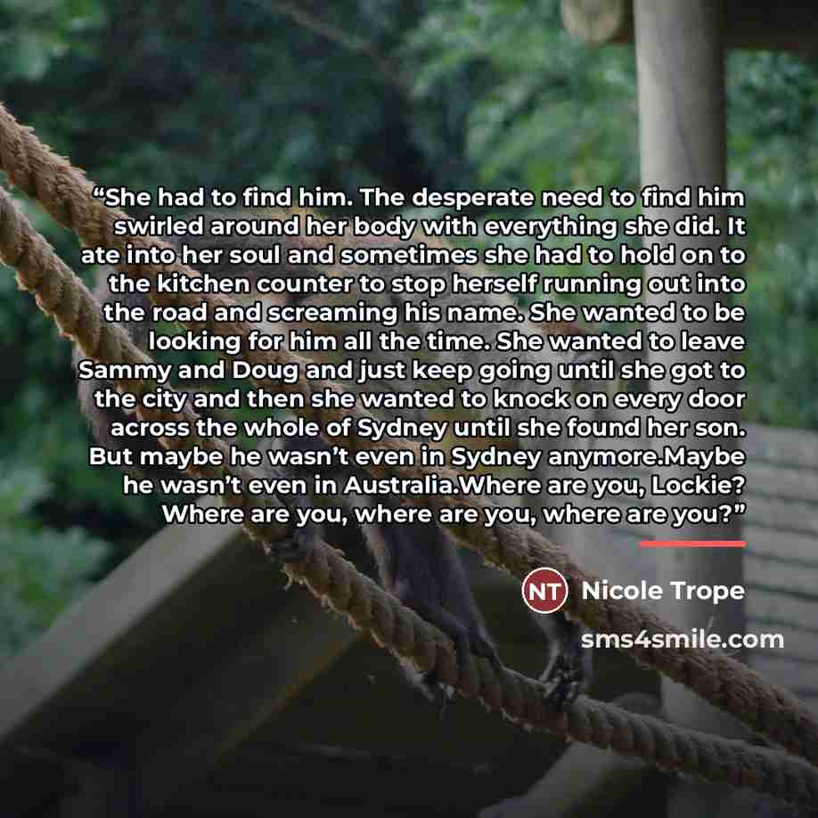 “She had to find him. The desperate need to find him swirled around her body with everything she did. It ate into her soul and sometimes she had to hold on to the kitchen counter to stop herself running out into the road and screaming his name. She wanted to be looking for him all the time. She…” quote by Nicole Trope
