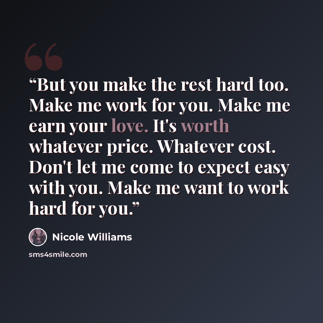“But you make the rest hard too. Make me work for you. Make me earn your love. It's worth whatever price. Whatever cost. Don't let me come to expect easy with you. Make me want to work hard for you.” quote by Nicole Williams