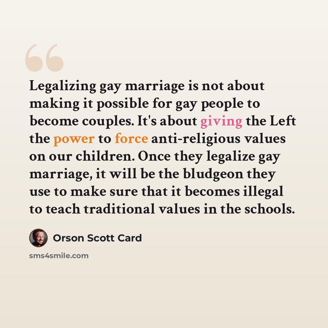 “Legalizing gay marriage is not about making it possible for gay people to become couples. It's about giving the Left the power to force anti-religious values on our children. Once they legalize gay marriage, it will be the bludgeon they use to make sure that it becomes illegal to teach traditional…” quote by Orson Scott Card