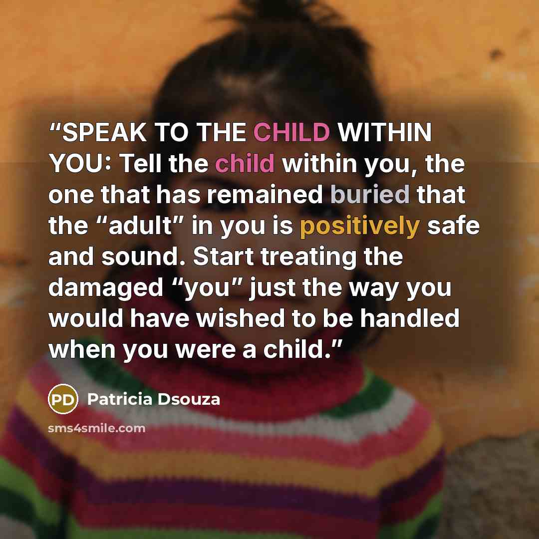 “SPEAK TO THE CHILD WITHIN YOU: Tell the child within you, the one that has remained buried that the “adult” in you is positively safe and sound. Start treating the damaged “you” just the way you would have wished to be handled when you were a child.” quote by Patricia Dsouza