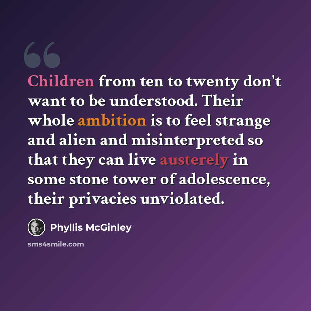 “Children from ten to twenty don't want to be understood. Their whole ambition is to feel strange and alien and misinterpreted so that they can live austerely in some stone tower of adolescence, their privacies unviolated.” quote by Phyllis McGinley